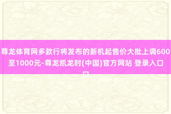 尊龙体育网多款行将发布的新机起售价大批上调600至1000元-尊龙凯龙时(中国)官方网站 登录入口