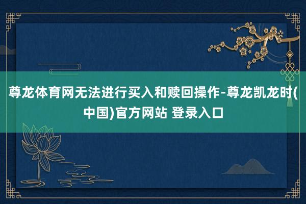 尊龙体育网无法进行买入和赎回操作-尊龙凯龙时(中国)官方网站 登录入口